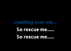 crashing over me...

So rescue me.....
So rescue me.....