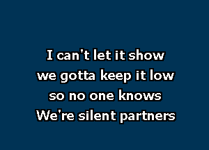I can't let it show

we gotta keep it low
so no one knows
We're silent partners
