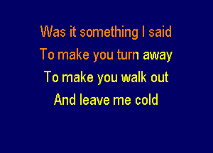 Was it something I said

To make you turn away

To make you walk out
And leave me cold