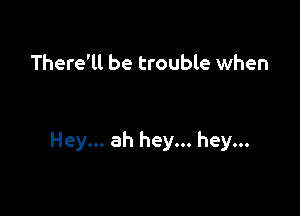 There'll be trouble when

Hey... ah hey... hey...