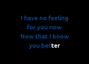 l have no Feeling

for you now
Now that I know
you better