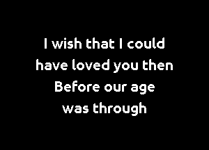 I wish that I could
have loved you then

Before our age
was through