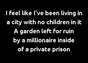 I Feel like I've been living in
a city with no children in it
A garden left for ruin
by a millionaire inside
of a private prison