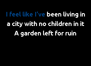 I feel like I've been living in
a city with no children in it

A garden left For ruin