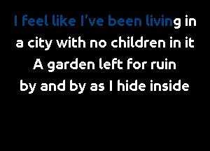 I Feel like I've been living in
a city with no children in it
A garden left for ruin
by and by as I hide inside