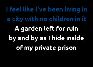 I feel like I've been living in
a city with no children in it
A garden left for ruin
by and by as I hide inside
of my private prison