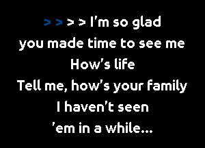 za- a- a- l'm so glad
you made time to see me
How's life

Tell me, how's your Family
I haven't seen
'em in a while...