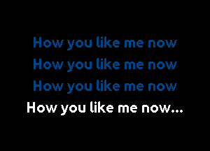 How you like me now
How you like me now

How you like me now
How you like me now...