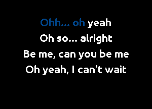 Ohh... oh yeah
Oh so... alright

Be me, can you be me
Oh yeah, I can't wait