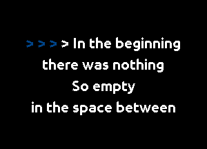 a- a- In the beginning
there was nothing

So empty
in the space between