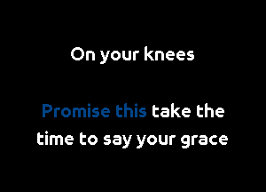 On your knees

Promise this take the
time to say your grace