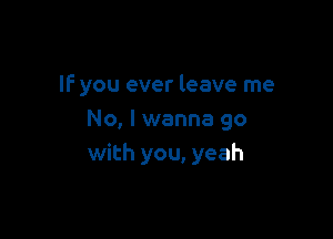 IF you ever leave me

No, I wanna go
with you, yeah