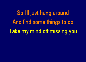 So I'll just hang around
And find some things to do

Take my mind off missing you