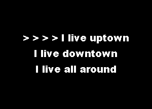 I live uptown

I live downtown
I live all around