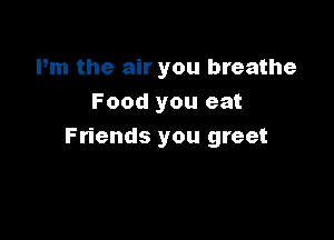 Pm the air you breathe
Food you eat

Friends you greet