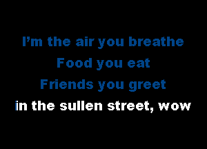 Pm the air you breathe
Food you eat

Friends you greet
in the sullen street, wow