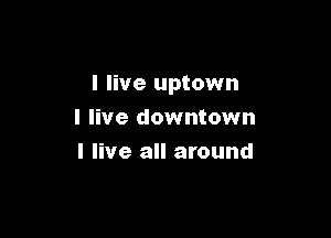 I live uptown

I live downtown
I live all around
