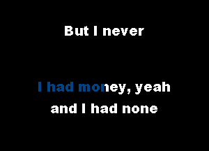 But I never

I had money, yeah
and I had none