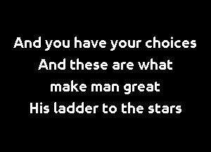 And you have your choices
And these are what
make man great
His ladder to the stars

g