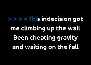 a- a- This indecision got
me climbing up the wall

Been cheating gravity
and waiting on the fall