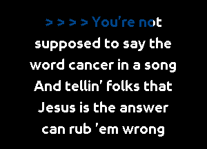 an za- za- za- You're not
supposed to say the
word cancer in a song
And tellin' Folks that
Jesus is the answer
can rub 'em wrong