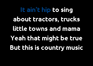 It ain't hip to sing
about tractors, trucks
little towns and mama

Yeah that might be true
But this is country music