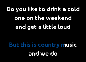 Do you like to drink a cold
one on the weekend
and get a little loud

But this is country music
and we do