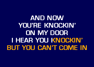 AND NOW
YOU'RE KNOCKIN'
ON MY DOOR
I HEAR YOU KNOCKIN'
BUT YOU CAN'T COME IN