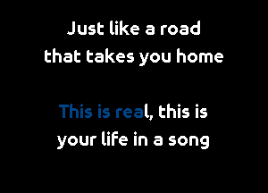 Just like a road
that takes you home

This is real, this is
your life in a song