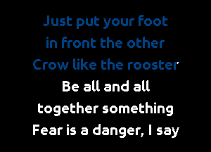 Just put your foot
in front the other
Crow like the rooster
Be all and all

together something

Fear is a danger, I say I