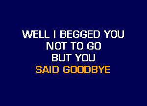 WELL I BEGGED YOU
NOT TO GO

BUT YOU
SAID GOODBYE