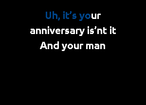Uh, iEs your
anniversary is'nt it
And your man