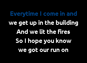 Everytime I come in and
we get up in the building
And we lit the Fires
So I hope you know
we got our run on