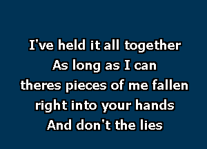 I've held it all together
As long as I can
theres pieces of me fallen
right into your hands
And don't the lies