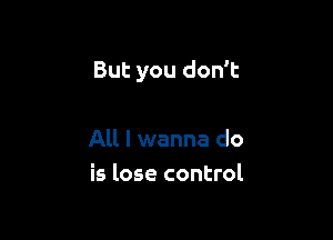 But you don't

All I wanna do
is lose control