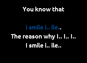 You know that

I smile i.. ile..

The reason why l.. l.. l..

I smile i.. ile..