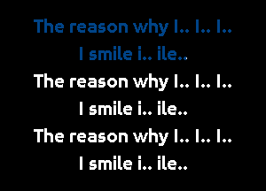 The reason why l.. l.. l..
I smile i.. ile..
The reason why l.. l.. l..

I smile i.. ile..
The reason why l.. .. ..
I smile i.. ile..