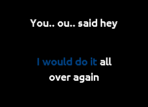 You.. ou.. said hey

I would do it all
over again