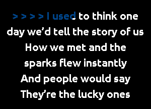 e e e e I used to think one
day we'd tell the story of us
How we met and the
sparks Flew instantly
And people would say
TheVre the lucky ones