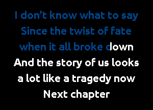 I don't know what to say
Since the twist of Fate
when it all broke down

And the story of us looks
a lot like a tragedy now

Next chapter