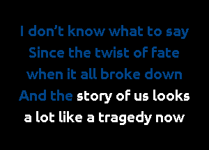 I don't know what to say
Since the twist of Fate
when it all broke down

And the story of us looks
a lot like a tragedy now