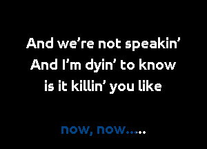 And we're not speakin'
And I'm dyin' to know

is it killin' you like

now, now .....