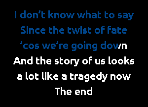 I don't know what to say
Since the twist of Fate
'cos we're going down

And the story of us looks

a lot like a tragedy now

The end