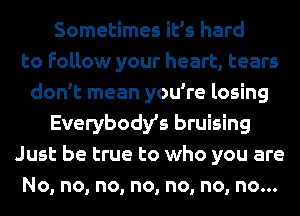 Sometimes it's hard
to Follow your heart, tears
don't mean you're losing
Everybodys bruising
Just be true to who you are
No, no, no, no, no, no, no...