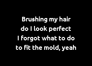 Brushing my hair
do I look perfect

I Forgot what to do
to Fit the mold, yeah