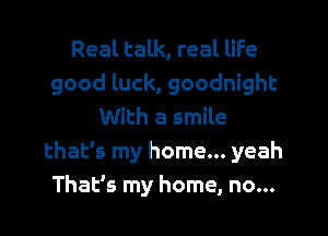 Real talk, real life
good luck, goodnight
With a smile
thalfs my home... yeah
That's my home, no...