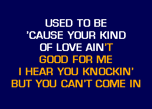 USED TO BE
'CAUSE YOUR KIND
OF LOVE AIN'T
GOOD FOR ME
I HEAR YOU KNOCKIN'
BUT YOU CAN'T COME IN