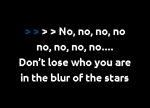 z- z- a No, no, no, no
no, no, no, no....

Don't lose who you are
in the blur of the stars