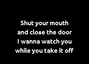 Shut your mouth

and close the door
I wanna watch you
while you take it oFF