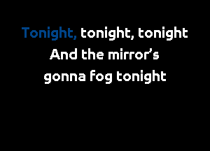 Tonight, tonight, tonight
And the mirror's

gonna Fog tonight